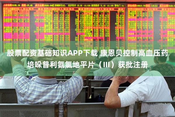 股票配资基础知识APP下载 康恩贝控制高血压药培哚普利氨氯地平片（Ⅲ）获批注册
