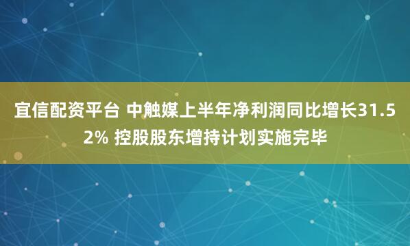 宜信配资平台 中触媒上半年净利润同比增长31.52% 控股股东增持计划实施完毕