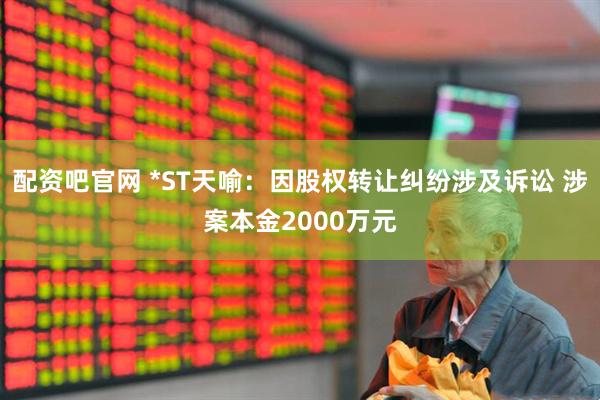 配资吧官网 *ST天喻：因股权转让纠纷涉及诉讼 涉案本金2000万元