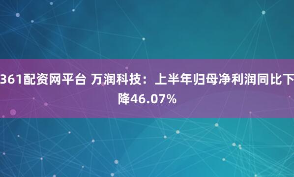 361配资网平台 万润科技：上半年归母净利润同比下降46.07%
