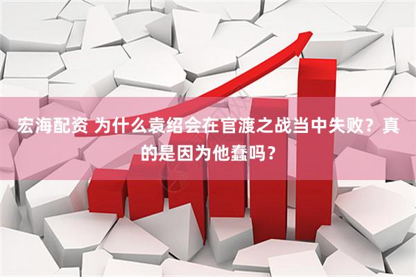 宏海配资 为什么袁绍会在官渡之战当中失败？真的是因为他蠢吗？