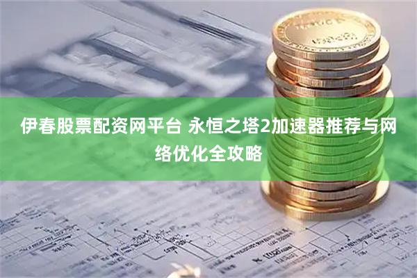 伊春股票配资网平台 永恒之塔2加速器推荐与网络优化全攻略